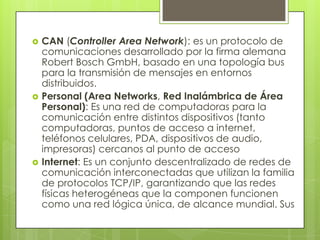    CAN (Controller Area Network): es un protocolo de
    comunicaciones desarrollado por la firma alemana
    Robert Bosch GmbH, basado en una topología bus
    para la transmisión de mensajes en entornos
    distribuidos.
   Personal (Area Networks, Red Inalámbrica de Área
    Personal): Es una red de computadoras para la
    comunicación entre distintos dispositivos (tanto
    computadoras, puntos de acceso a internet,
    teléfonos celulares, PDA, dispositivos de audio,
    impresoras) cercanos al punto de acceso
   Internet: Es un conjunto descentralizado de redes de
    comunicación interconectadas que utilizan la familia
    de protocolos TCP/IP, garantizando que las redes
    físicas heterogéneas que la componen funcionen
    como una red lógica única, de alcance mundial. Sus
 