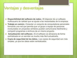 Ventajas y desventajas

   Disponibilidad del software de redes.- El disponer de un software
    multiusuario de calidad que se ajuste a las necesidades de la empresa.
   Trabajo en común.- Conectar un conjunto de computadoras personales
    formando una red que permita que un grupo o equipo de personas
    involucrados en proyectos similares puedan comunicarse fácilmente y
    compartir programas o archivos de un mismo proyecto.
    Actualización del software.- Si el software se almacena de forma
    centralizada en un servidor es mucho más fácil actualizarlo.
   Copia de seguridad de los datos.- Las copias de seguridad son más
    simples, ya que los datos están centralizados.
 
