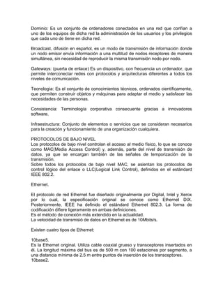 Dominio: Es un conjunto de ordenadores conectados en una red que confían a
uno de los equipos de dicha red la administración de los usuarios y los privilegios
que cada uno de tiene en dicha red.
Broadcast, difusión en español, es un modo de transmisión de información donde
un nodo emisor envía información a una multitud de nodos receptores de manera
simultánea, sin necesidad de reproducir la misma transmisión nodo por nodo.
Gateways: (puerta de enlace) Es un dispositivo, con frecuencia un ordenador, que
permite interconectar redes con protocolos y arquitecturas diferentes a todos los
niveles de comunicación.
Tecnología: Es el conjunto de conocimientos técnicos, ordenados científicamente,
que permiten construir objetos y máquinas para adaptar el medio y satisfacer las
necesidades de las personas.
Consistencia: Terminología corporativa consecuente gracias a innovadores
software.
Infraestructura: Conjunto de elementos o servicios que se consideran necesarios
para la creación y funcionamiento de una organización cualquiera.
PROTOCOLOS DE BAJO NIVEL
Los protocolos de bajo nivel controlan el acceso al medio físico, lo que se conoce
como MAC(Media Access Control) y, además, parte del nivel de transmisón de
datos, ya que se encargan también de las señales de temporización de la
transmisión.
Sobre todos los protocolos de bajo nivel MAC, se asientan los protocolos de
control lógico del enlace o LLC(Logical Link Control), definidos en el estándard
IEEE 802.2.
Ethernet.
El protocolo de red Ethernet fue diseñado originalmente por Digital, Intel y Xerox
por lo cual, la especificación original se conoce como Ethernet DIX.
Posteriormente, IEEE ha definido el estándard Ethernet 802.3. La forma de
codificación difiere ligeramente en ambas definiciones.
Es el método de conexión más extendido en la actualidad.
La velocidad de transmisió de datos en Ethernet es de 10Mbits/s.
Existen cuatro tipos de Ethernet:
10base5.
Es la Ethernet original. Utiliza cable coaxial grueso y transceptores insertados en
él. La longitud máxima del bus es de 500 m con 100 estaciones por segmento, a
una distancia mínima de 2.5 m entre puntos de inserción de los transceptores.
10base2.

 