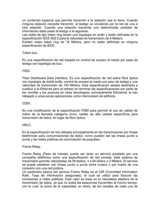 un contenido especial que permite transmitir a la estación que lo tiene. Cuando
ninguna estación necesita transmitir, el testigo va circulando por la red de una a
otra estación. Cuando una estación transmite una determinada cantidad de
información debe pasar el testigo a la siguiente.
Las redes de tipo token ring tienen una topología en anillo y están definidas en la
especificación IEEE 802.5 para la velocidad de transmisión de 4 Mbits/s.
Existen redes token ring de 16 Mbits/s, pero no están definidas en ninguna
especificación de IEEE.
Token bus.
Es una especificación de red basada en control de acceso al medio por paso de
testigo con topología de bus.
FDDI.
Fiber Distributed Data Interface. Es una especificación de red sobre fibra óptica
con topología de doble anillo, control de acceso al medio por paso de testigo y una
velocidad de transmisión de 100 Mbits/s. Esta especificación estaba destinada a
sustituir a la Ethernet pero el retraso en terminar las especificaciones por parte de
los comités y los avances en otras tecnologías, principalmente Ethnernet, la han
relegado a unas pocas aplicaciones como interconexió de edificios.
CDDI.
Es una modificación de la especificación FDDI para permitir el uso de cables de
cobre de la llamada categoría cinco, cables de alta calidad específicos para
transmisión de datos, en lugar de fibra óptica.
HDLC.
Es la especificación de red utilizada principalmente en las transmisiones por líneas
telefónicas para comunicaciones de datos, como pueden ser las líneas punto a
punto y las redes públicas de conmutación de paquetes.
Frame Relay.
Frame Relay (Paso de tramas) puede ser tanto un servicio prestado por una
compañia telefónica como una especificación de red privada. Este sistema de
transmisión permite velocidades de 56 kbits/s, n x 64 kbits/s o 2 Mbits/s. El servicio
se puede establcer con líneas punto a punto entre routers o por medio de una
conexión con una red pública.
Un parámetro básico del servicio Frame Relay es el CIR (Commited Information
Rate, Tasa de información asegurada), el cual se utiliza para facturar las
conexiones a redes públicas. Este valor se basa en la naturaleza aleatora de la
transmisión de datos, ya que no todas las estaciones transmiten al mismo tiempo,
con lo cual, la suma de la capacidad, en bits/s, de los canales de cada una de

 