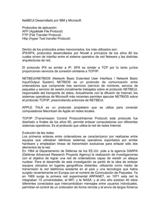 NetBEUI Desarrollado por IBM y Microsoft.
Protocolos de aplicación:
AFP (Appletalk File Protocol)
FTP (File Transfer Protocol)
Http (Hyper Text transfer Protocol)

Dentro de los protocolos antes mencionados, los más utilizados son:
IPX/SPX, protocolos desarrollados por Novell a principios de los años 80 los
cuales sirven de interfaz entre el sistema operativo de red Netware y las distintas
arquitecturas de red.
El protocolo IPX es similar a IP, SPX es similar a TCP por lo tanto juntos
proporcionan servicios de conexión similares a TCP/IP.
NETBEUI/NETBIOS (Network Basic Extended User Interface / Network Basic
Input/Output System) NETBIOS es un protocolo de comunicación entre
ordenadores que comprende tres servicios (servicio de nombres, servicio de
paquetes y servicio de sesión,inicialmente trabajaba sobre el protocolo NETBEUI,
responsable del transporte de datos. Actualmente con la difusión de Internet, los
sistemas operativos de Microsoft más recientes permiten ejecutar NETBIOS sobre
el protocolo TCP/IP, prescindiendo entonces de NETBEUI.
APPLE TALK es un protocolo propietario que se utiliza para conectar
computadoras Macintosh de Apple en redes locales.
TCP/IP (Transmission Control Protocol/Internet Protocol) este protocolo fue
diseñado a finales de los años 60, permite enlazar computadoras con diferentes
sistemas operativos. Es el protocolo que utiliza la red de redes Internet.
Evolución de las redes
Los primeros enlaces entre ordenadores se caracterizaron por realizarse entre
equipos que utilizaban idénticos sistemas operativos soportados por similar
hardware y empleaban líneas de transmisión exclusivas para enlazar sólo dos
elementos de la red.
En 1964 el Departamento de Defensa de los EE.UU. pide a la agencia DARPA
(Defense Advanced Research Proyects Agency) la realización de investigaciones
con el objetivo de lograr una red de ordenadores capaz de resistir un ataque
nuclear. Para el desarrollo de esta investigación se partió de la idea de enlazar
equipos ubicados en lugares geográficos distantes, utilizando como medio de
transmisión la red telefónica existente en el país y una tecnología que había
surgido recientemente en Europa con el nombre de Conmutación de Paquetes. Ya
en 1969 surge la primera red experimental ARPANET, en 1971 esta red la
integraban 15 universidades, el MIT; y la NASA; y al otro año existían 40 sitios
diferentes conectados que intercambiaban mensajes entre usuarios individuales,
permitían el control de un ordenador de forma remota y el envío de largos ficheros

 