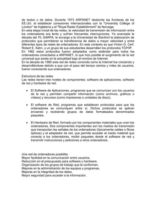 de textos o de datos. Durante 1973 ARPANET desborda las fronteras de los
EE.UU. al establecer conexiones internacionales con la "University College of
London" de Inglaterra y el "Royal Radar Establishment" de Noruega.
En esta etapa inicial de las redes, la velocidad de transmisión de información entre
los ordenadores era lenta y sufrían frecuentes interrupciones. Ya avanzada la
década del 70, DARPA, le encarga a la Universidad de Stanford la elaboración de
protocolos que permitieran la transferencia de datos a mayor velocidad y entre
diferentes tipos de redes de ordenadores. En este contexto es que Vinton G. Cerf,
Robert E. Kahn, y un grupo de sus estudiantes desarrollan los protocolos TCP/IP.
En 1982 estos protocolos fueron adoptados como estándar para todos los
ordenadores conectados a ARPANET, lo que hizo posible el surgimiento de la red
universal que existe en la actualidad bajo el nombre de Internet.
En la década de 1980 esta red de redes conocida como la Internet fue creciendo y
desarrollándose debido a que con el paso del tiempo cientos y miles de usuarios,
fueron conectando sus ordenadores.
Estructura de las redes
Las redes tienen tres niveles de componentes: software de aplicaciones, software
de red y hardware de red.
El Software de Aplicaciones, programas que se comunican con los usuarios
de la red y permiten compartir información (como archivos, gráficos o
vídeos) y recursos (como impresoras o unidades de disco).
El software de Red, programas que establecen protocolos para que los
ordenadores se comuniquen entre sí. Dichos protocolos se aplican
enviando y recibiendo grupos de datos formateados denominados
paquetes.
El Hardware de Red, formado por los componentes materiales que unen los
ordenadores. Dos componentes importantes son los medios de transmisión
que transportan las señales de los ordenadores (típicamente cables o fibras
ópticas) y el adaptador de red, que permite acceder al medio material que
conecta a los ordenadores, recibir paquetes desde el software de red y
transmitir instrucciones y peticiones a otros ordenadores.

Una red de ordenadores posibilita:
Mayor facilidad en la comunicación entre usuarios.
Reducción en el presupuesto para software y hardware.
Organización de los grupos de trabajo que la conforman.
Mejoras en la administración de los equipos y programas.
Mejoras en la integridad de los datos.
Mayor seguridad para acceder a la información.

 