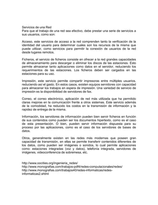 Servicios de una Red
Para que el trabajo de una red sea efectivo, debe prestar una serie de servicios a
sus usuarios, como son:
Acceso, este servicios de acceso a la red comprenden tanto la verificación de la
identidad del usuario para determinar cuales son los recursos de la misma que
puede utilizar, como servicios para permitir la conexión de usuarios de la red
desde lugares remotos.
Ficheros, el servicio de ficheros consiste en ofrecer a la red grandes capacidades
de almacenamiento para descargar o eliminar los discos de las estaciones. Esto
permite almacenar tanto aplicaciones como datos en el servidor, reduciendo los
requerimientos de las estaciones. Los ficheros deben ser cargados en las
estaciones para su uso.
Impresión, este servicio permite compartir impresoras entre múltiples usuarios,
reduciendo así el gasto. En estos casos, existen equipos servidores con capacidad
para almacenar los trabajos en espera de impresión. Una variedad de servicio de
impresión es la disponibilidad de servidores de fax.
Correo, el correo electrónico, aplicación de red más utilizada que ha permitido
claras mejoras en la comunicación frente a otros sistemas. Este servicio además
de la comodidad, ha reducido los costos en la transmisión de información y la
rapidez de entrega de la misma.
Información, los servidores de información pueden bien servir ficheros en función
de sus contenidos como pueden ser los documentos hipertexto, como es el caso
de esta presentación. O bien, pueden servir información dispuesta para su
proceso por las aplicaciones, como es el caso de los servidores de bases de
datos.
Otros, generalmente existen en las redes más modernas que poseen gran
capacidad de transmisión, en ellas se permite transferir contenidos diferentes de
los datos, como pueden ser imágenes o sonidos, lo cual permite aplicaciones
como: estaciones integradas (voz y datos), telefonía integrada, servidores de
imágenes, videoconferencia de sobremesa, etc.

http://www.oocities.org/ingenieria_redes/
http://www.monografias.com/trabajos-pdf4/redes-computacionales/redes/
http://www.monografias.com/trabajos40/redes-informaticas/redesinformaticas2.shtml

 