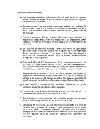 Características de las Redes:
a) Los sistemas operativos sofisticados de red local como el Netware
Novell ofrecen un amplio rango de servicios. Aquí se citarán algunas
características principales:
b) Servicios de archivos.-Las redes y servidores trabajan con archivos. El
administrador controla los accesos a archivos y directorios. Se debe
tener un buen control sobre la copia, almacenamiento y protección de
los archivos.
c) Compartir recursos.- En los sistemas dedicados como Netware, los
dispositivos compartidos, como los discos fijos y las impresoras, están
ligados al servidor de archivos, o en todo caso, a un servidor especial de
impresión.
d) SFT(Sistema de tolerancia a fallas).- Permite que exista un cierto grado
de supervivencia de la red, aunque fallen algunos de los componentes
del servidor. Así si contamos con un segundo disco fijo, todos los datos
del primer disco se guardan también en el de reserva, pudiendo usarse
el segundo si falla el primero.
e) Sistema de Control de Transacciones.- Es un método de protección de
las bases de datos frente a la falta de integridad. Así si una operación
falla cuando se escribe en una base de datos, el sistema deshace la
transacción y la base de datos vuelve a su estado correcto original.
f) Seguridad.- El administrador de la red es la persona encargada de
asignar los derechos de acceso adecuados a la red y las claves de
acceso a los usuarios. El sistema operativo con servidor dedicado de
Novell es uno de los sistemas más seguros disponibles en el mercado.
g) Acceso Remoto.- Gracias al uso de líneas telefónicas Ud. podrá
conectare a lugares alejados con otros usuarios.
h) Conectividad entre Redes.- Permite que una red se conecta a otra. La
conexión habrá de ser transparente para el usuario.
i) Comunicaciones entre usuarios.- Los usuarios pueden comunicarse
entre sí fácilmente y enviarse archivos a través de la red.
j) Servidores de impresoras.- Es una computadora dedicada a la tarea de
controlar las impresoras de la red. A esta computadora se le puede
conectar un cierto número de impresoras, utilizando toda su memoria
para gestionar las colas de impresión que almacenará los trabajos de la
red. En algunos casos se utiliza un software para compartir las
impresoras.

 