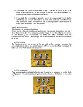 h) Ampliación del uso con terminales tontos.- Una vez montada la red local,
pasa a ser más barato el automatizar el trabajo de más empleados por
medio del uso de terminales tontos a la red.
i) Seguridad.- La seguridad de los datos puede conseguirse por medio de los
servidores que posean métodos de control, tanto software como hardware.
Los terminales tontos impiden que los usuarios puedan extraer copias de
datos para llevárselos fuera del edificio.
Clasificación de redes
Clasificación de redes por topología
Define como están conectadas computadoras, impresoras, dispositivos de red y
otros dispositivos. En otras palabras, una topología de red describe la disposición
de los cables y los dispositivos, así como las rutas utilizadas para las
transmisiones de datos. La topología influye enormemente en el funcionamiento
de la red.
a) Red en bus:
Su funcionamiento es similar a la de red anillo, permite conectar las
computadoras en red en una sola línea con el fin de poder identificar hacia cuál de
todas las computadoras se esté eligiendo.

b) Red en estrella:
Aquí una computadora hace la función de Servidor y se ubica en el centro de la
configuración y todas las otras computadoras o estaciones de trabajo se conectan
a él.

 