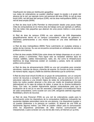 Clasificación de redes por distribución geográfica
Las redes de ordenadores se pueden clasificar según la escala o el grado del
alcance de la red, por ejemplo como red personal del área (PAN), la red de área
local (LAN), red del área del campus (CAN), red de área metropolitana (MAN), o la
red de área amplia (WAN)
a) Red de área local (LAN) Permiten la interconexión desde unas pocas hasta
miles de computadoras en la misma área de trabajo como por ejemplo un edificio.
Son las redes más pequeñas que abarcan de unos pocos metros a unos pocos
kilómetros.
b) Red de área de campus (CAN) es una colección de LAN dispersadas
geográficamente dentro de un campus (universitario, oficinas de gobierno o
industrias) pertenecientes a una misma entidad en una área delimitada en
kilómetros.
c) Red de área metropolitana (MAN) Tiene cubrimiento en ciudades enteras o
partes de las mismas. Su uso se encuentra concentrado en entidades de servicios
públicos como bancos.
d) Red de área amplia (WAN) Esta cubre áreas de trabajo dispersas en un país o
varios países o continentes. Para lograr esto se necesitan distintos tipos de
medios: satélites, cables interoceánicos, radio, etc. Así como la infraestructura
telefónica de larga distancias existen en ciudades y países, tanto de carácter
público como privado.
e) Red de área de almacenamiento (SAN) es una red concebida para conectar
servidores, matrices de discos y librerías de soporte. Su función es la de conectar
de manera rápida, segura y fiable los distintos elementos que la conforman.
f) Red de área local virtual (VLAN) es un grupo de computadoras, con un conjunto
común de recursos a compartir y de requerimientos, que se comunican como si
estuvieran adjuntos a una división lógica de redes de computadoras en la cual
todos los nodos pueden alcanzar a los otros por medio de broadcast (dominio
debroadcast) en la capa de enlace de datos, a pesar de su diversa localización
física. Con esto, se pueden lógicamente agrupar computadoras para que la
localización de la red ya no sea tan asociada y restringida a la localización física
de cada computadora, como sucede con una LAN, otorgando además seguridad,
flexibilidad y ahorro de recursos
g) Red de área Personal (PAN) es una red de ordenadores usada para la
comunicación entre los dispositivos de la computadora (teléfonos incluyendo las
ayudantes digitales personales) cerca de una persona. Los dispositivos pueden o
no pueden pertenecer a la persona en cuestión. El alcance de una PAN es
típicamente algunos metros. Las PAN se pueden utilizar para la comunicación
entre los dispositivos personales de ellos mismos (comunicación del
interpersonal), o para conectar con una red de alto nivel y el Internet (un up link).

 