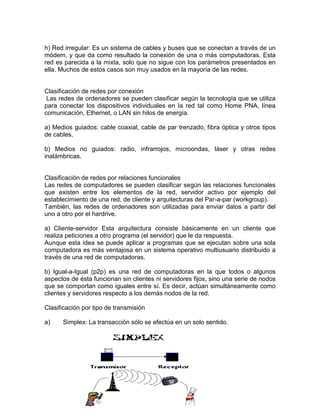 h) Red irregular: Es un sistema de cables y buses que se conectan a través de un
módem, y que da como resultado la conexión de una o más computadoras. Esta
red es parecida a la mixta, solo que no sigue con los parámetros presentados en
ella. Muchos de estos casos son muy usados en la mayoría de las redes.

Clasificación de redes por conexión
Las redes de ordenadores se pueden clasificar según la tecnología que se utiliza
para conectar los dispositivos individuales en la red tal como Home PNA, línea
comunicación, Ethernet, o LAN sin hilos de energía.
a) Medios guiados: cable coaxial, cable de par trenzado, fibra óptica y otros tipos
de cables.
b) Medios no guiados: radio, infrarrojos, microondas, láser y otras redes
inalámbricas.

Clasificación de redes por relaciones funcionales
Las redes de computadores se pueden clasificar según las relaciones funcionales
que existen entre los elementos de la red, servidor activo por ejemplo del
establecimiento de una red, de cliente y arquitecturas del Par-a-par (workgroup).
También, las redes de ordenadores son utilizadas para enviar datos a partir del
uno a otro por el hardrive.
a) Cliente-servidor Esta arquitectura consiste básicamente en un cliente que
realiza peticiones a otro programa (el servidor) que le da respuesta.
Aunque esta idea se puede aplicar a programas que se ejecutan sobre una sola
computadora es más ventajosa en un sistema operativo multiusuario distribuido a
través de una red de computadoras.
b) Igual-a-Igual (p2p) es una red de computadoras en la que todos o algunos
aspectos de ésta funcionan sin clientes ni servidores fijos, sino una serie de nodos
que se comportan como iguales entre sí. Es decir, actúan simultáneamente como
clientes y servidores respecto a los demás nodos de la red.
Clasificación por tipo de transmisión
a)

Simplex: La transacción sólo se efectúa en un solo sentido.

 