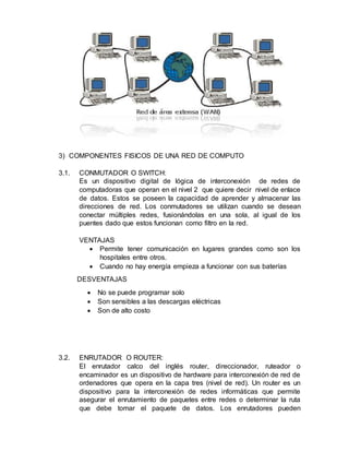 3) COMPONENTES FISICOS DE UNA RED DE COMPUTO
3.1. CONMUTADOR O SWITCH:
Es un dispositivo digital de lógica de interconexión de redes de
computadoras que operan en el nivel 2 que quiere decir nivel de enlace
de datos. Estos se poseen la capacidad de aprender y almacenar las
direcciones de red. Los conmutadores se utilizan cuando se desean
conectar múltiples redes, fusionándolas en una sola, al igual de los
puentes dado que estos funcionan como filtro en la red.
VENTAJAS
 Permite tener comunicación en lugares grandes como son los
hospitales entre otros.
 Cuando no hay energía empieza a funcionar con sus baterías
DESVENTAJAS
 No se puede programar solo
 Son sensibles a las descargas eléctricas
 Son de alto costo
3.2. ENRUTADOR O ROUTER:
El enrutador calco del inglés router, direccionador, ruteador o
encaminador es un dispositivo de hardware para interconexión de red de
ordenadores que opera en la capa tres (nivel de red). Un router es un
dispositivo para la interconexión de redes informáticas que permite
asegurar el enrutamiento de paquetes entre redes o determinar la ruta
que debe tomar el paquete de datos. Los enrutadores pueden
 