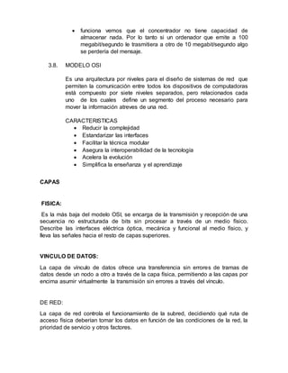  funciona vemos que el concentrador no tiene capacidad de
almacenar nada. Por lo tanto si un ordenador que emite a 100
megabit/segundo le trasmitiera a otro de 10 megabit/segundo algo
se perdería del mensaje.
3.8. MODELO OSI
Es una arquitectura por niveles para el diseño de sistemas de red que
permiten la comunicación entre todos los dispositivos de computadoras
está compuesto por siete niveles separados, pero relacionados cada
uno de los cuales define un segmento del proceso necesario para
mover la información atreves de una red.
CARACTERISTICAS
 Reducir la complejidad
 Estandarizar las interfaces
 Facilitar la técnica modular
 Asegura la interoperabilidad de la tecnología
 Acelera la evolución
 Simplifica la enseñanza y el aprendizaje
CAPAS
FISICA:
Es la más baja del modelo OSI, se encarga de la transmisión y recepción de una
secuencia no estructurada de bits sin procesar a través de un medio físico.
Describe las interfaces eléctrica óptica, mecánica y funcional al medio físico, y
lleva las señales hacia el resto de capas superiores.
VINCULO DE DATOS:
La capa de vínculo de datos ofrece una transferencia sin errores de tramas de
datos desde un nodo a otro a través de la capa física, permitiendo a las capas por
encima asumir virtualmente la transmisión sin errores a través del vínculo.
DE RED:
La capa de red controla el funcionamiento de la subred, decidiendo qué ruta de
acceso física deberían tomar los datos en función de las condiciones de la red, la
prioridad de servicio y otros factores.
 