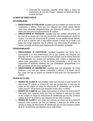 2. Dirección de broadcast: permite enviar datos a todos los
dispositivos de una red. Posee 1 binarios en todos los bits de
la parte del Host.
CLASES DE DIRECCIÓN IP
ACCESIBILIDAD:
 DIRECCIONES IP PÚBLICAS: aquellas que son visibles por todos los host
conectados a Internet. Para que una máquina sea visible desde Internet
debe tener asignada obligatoriamente una dirección IP pública, y no puede
haber dos host con la misma dirección IP pública.
 DIRECCIONES IP PRIVADAS: aquellas que son visibles únicamente por
los host de su propia red o de otra red privada interconectada por medio de
routers. Los host con direcciones IP privadas no son visibles desde Internet,
por lo que si quieren salir a ésta deben hacerlo a través de un router o un
proxy que tenga asignada una IP pública. Las direcciones IP privadas se
utilizan en redes privadas para interconectar los puestos de trabajo.
PERDURABILIDAD:
 DIRECCIONES IP ESTÁTICAS: aquellas asignadas de forma fija o
permanente a un host determinado, por lo que cuando una máquina con
este tipo de IP se conecte a la red lo hará siempre con la misma dirección
IP. Normalmente son usados por servidores web, routers o máquinas que
deban estar conectadas a la red de forma permanente, y en el caso de
direcciones IP públicas estáticas hay que contratarlas, generalmente a un
ISP (proveedor de Servicios de Internet).
 DIRECCIONES IP DINÁMICAS: aquellas que son asignadas de forma
dinámica a los host que desean conectarse a Internet y no tienen una IP
fija. Cada vez que el usuario se conecte lo hará pues con una dirección IP
distinta.
SEGÚN SU CLASE:
 REDES DE CLASE A: son aquellas redes que precisan un gran número de
direcciones IP, debido al número de host que comprenden. A este tipo de
redes se les asigna un rango de direcciones IP identificado por el primer
octeto de la IP, de tal forma que disponen de los otros 3 octetos.
 REDES DE CLASE B: son redes que precisan un número de direcciones IP
intermedio para conectar todos sus host con Internet. A este tipo de redes
se les asigna un rango de direcciones IP identificado por los dos primeros
octetos de la IP de tal forma que disponen de los otros 2 octetos
 REDES DE CLASE C: son redes que precisan un número de direcciones IP
pequeño para conectar sus host con Internet. A este tipo de redes se les
asigna un rango de direcciones IP identificado por los tres primeros octetos
de la IP, de tal forma que disponen de un sólo octeto.
 