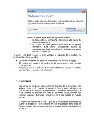 Este error puede depender de los siguientes factores
 La Protección por contraseña está Activada y la Cuenta de
invitado está Activada.
 La cuenta no tiene permiso para acceder al recurso
compartido. Esto ocurre habitualmente cuando se
establecen permisos específicos en sistemas con varias
carpetas compartidas.
Si ocurre esto para resolver el error verifique lo siguiente de lo contrario la
configuración estaría completa
 La cuenta debe tener los permisos apropiados para acceder al equipo.
 El nombre del equipo y el nombre de la cuenta deben estar escritos
correctamente.
 Asegúrese de que el software de firewall de todos los equipos conectados
esté configurado para permitir el acceso.
7) EL INTERNET
Este es uno de los bienes verdaderamente comunes de la comunidad, este
no tiene ningún dueño y según mi opinión no debería tenerlo, el internet es
muy útil para la humanidad para desarrollar o preguntar varias cosas que
el ser humano no entiende bien este es de mucha ayuda, también nos
podemos expresar libremente enterarnos de lo que sucede en nuestro
entorno.
El internet lo controla la ICANN que es la corporación encargada de
asignar la direcciones del protocolo IP esta organización tiene sede en
Estados Unidos esta tiene como propósito regular todo lo relacionado con
el internet.
 