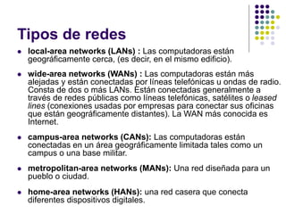 Tipos de redes
 local-area networks (LANs) : Las computadoras están
geográficamente cerca, (es decir, en el mismo edificio).
 wide-area networks (WANs) : Las computadoras están más
alejadas y están conectadas por líneas telefónicas u ondas de radio.
Consta de dos o más LANs. Están conectadas generalmente a
través de redes públicas como líneas telefónicas, satélites o leased
lines (conexiones usadas por empresas para conectar sus oficinas
que están geográficamente distantes). La WAN más conocida es
Internet.
 campus-area networks (CANs): Las computadoras están
conectadas en un área geográficamente limitada tales como un
campus o una base militar.
 metropolitan-area networks (MANs): Una red diseñada para un
pueblo o ciudad.
 home-area networks (HANs): una red casera que conecta
diferentes dispositivos digitales.
 