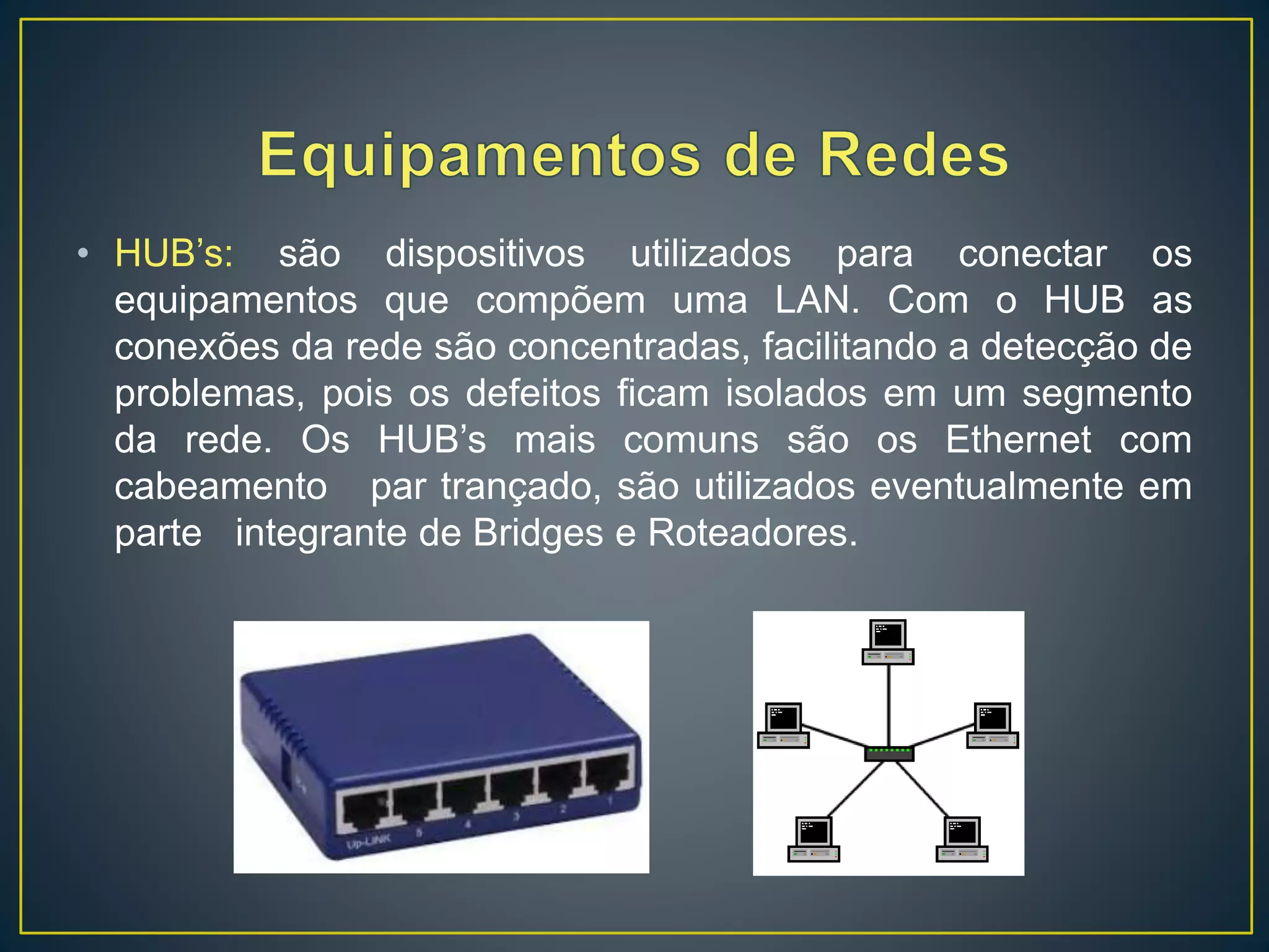 • HUB’s: são dispositivos utilizados para conectar os
equipamentos que compõem uma LAN. Com o HUB as
conexões da rede são concentradas, facilitando a detecção de
problemas, pois os defeitos ficam isolados em um segmento
da rede. Os HUB’s mais comuns são os Ethernet com
cabeamento par trançado, são utilizados eventualmente em
parte integrante de Bridges e Roteadores.
 