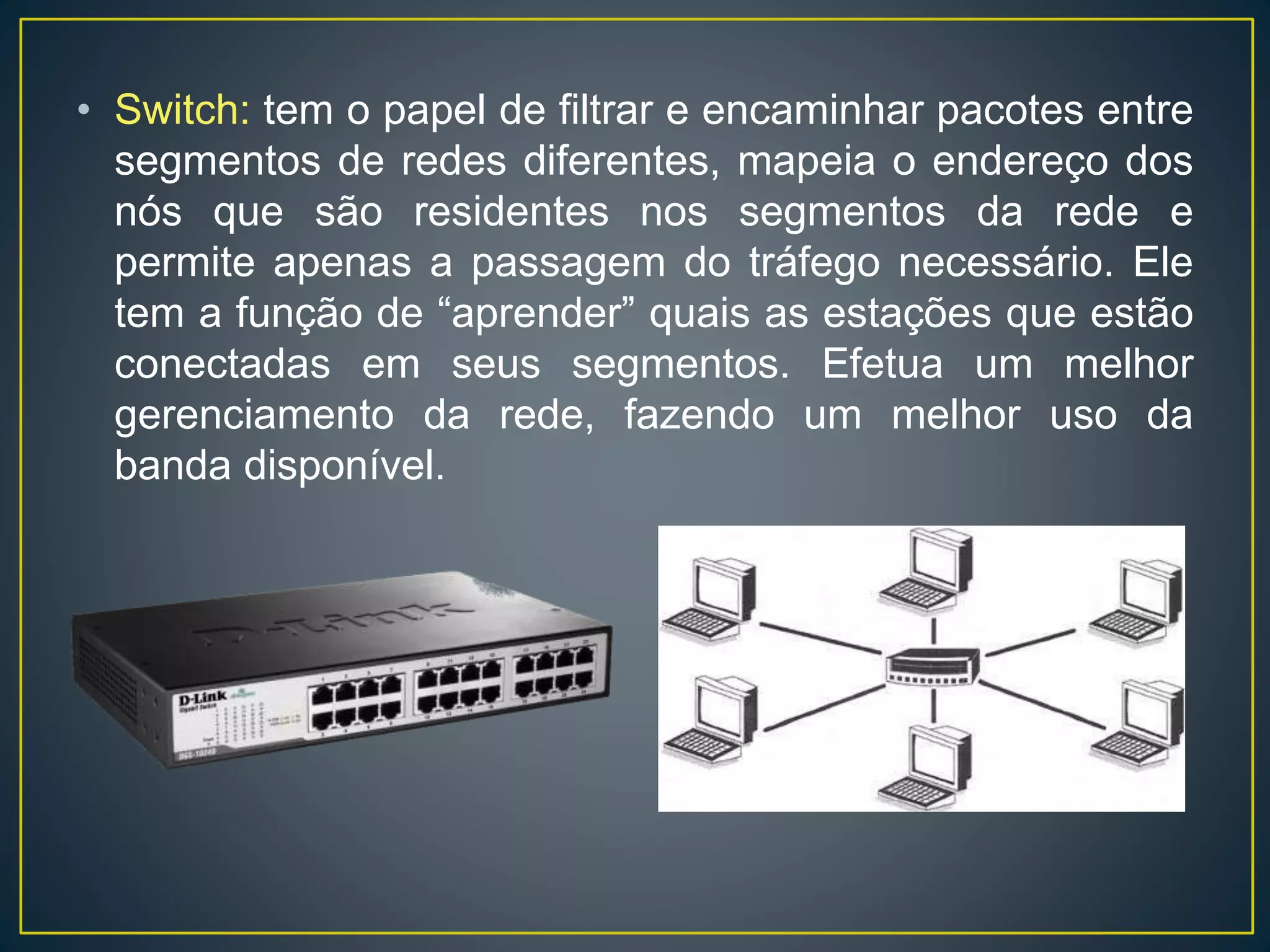 • Switch: tem o papel de filtrar e encaminhar pacotes entre
segmentos de redes diferentes, mapeia o endereço dos
nós que são residentes nos segmentos da rede e
permite apenas a passagem do tráfego necessário. Ele
tem a função de “aprender” quais as estações que estão
conectadas em seus segmentos. Efetua um melhor
gerenciamento da rede, fazendo um melhor uso da
banda disponível.
 