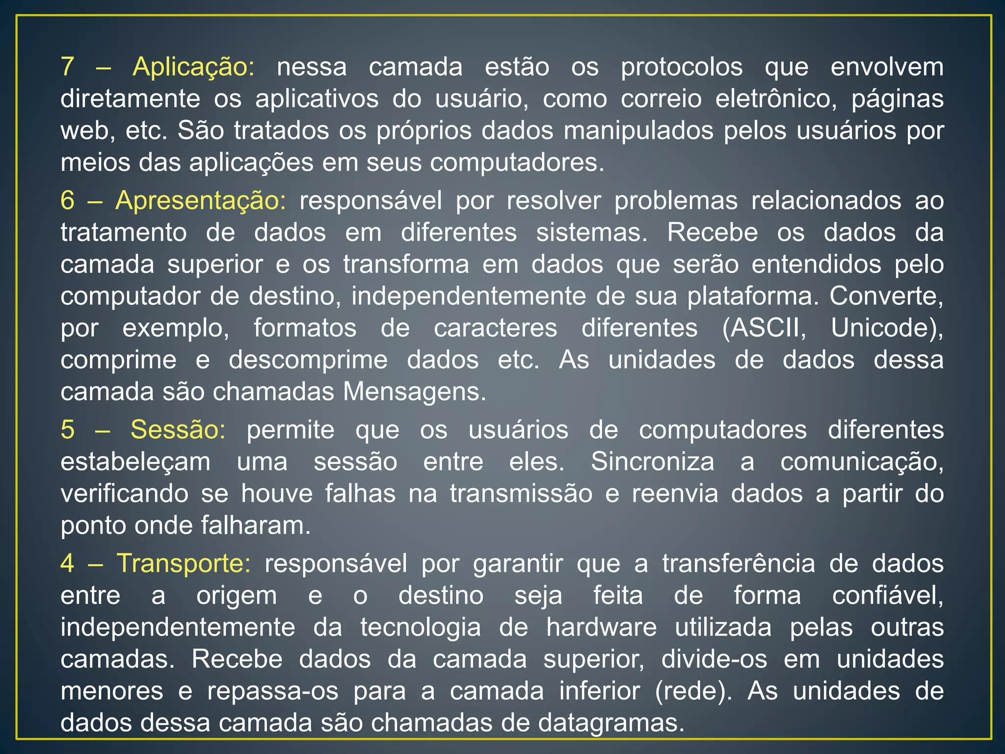 7 – Aplicação: nessa camada estão os protocolos que envolvem
diretamente os aplicativos do usuário, como correio eletrônico, páginas
web, etc. São tratados os próprios dados manipulados pelos usuários por
meios das aplicações em seus computadores.
6 – Apresentação: responsável por resolver problemas relacionados ao
tratamento de dados em diferentes sistemas. Recebe os dados da
camada superior e os transforma em dados que serão entendidos pelo
computador de destino, independentemente de sua plataforma. Converte,
por exemplo, formatos de caracteres diferentes (ASCII, Unicode),
comprime e descomprime dados etc. As unidades de dados dessa
camada são chamadas Mensagens.
5 – Sessão: permite que os usuários de computadores diferentes
estabeleçam uma sessão entre eles. Sincroniza a comunicação,
verificando se houve falhas na transmissão e reenvia dados a partir do
ponto onde falharam.
4 – Transporte: responsável por garantir que a transferência de dados
entre a origem e o destino seja feita de forma confiável,
independentemente da tecnologia de hardware utilizada pelas outras
camadas. Recebe dados da camada superior, divide-os em unidades
menores e repassa-os para a camada inferior (rede). As unidades de
dados dessa camada são chamadas de datagramas.
 