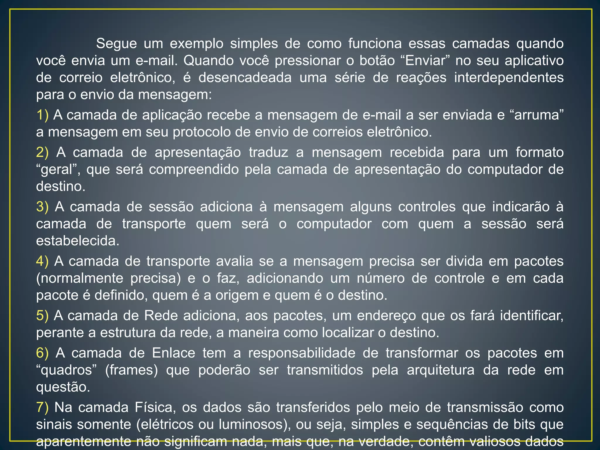 Segue um exemplo simples de como funciona essas camadas quando você
envia um e-mail. Quando você pressionar o botão “Enviar” no seu aplicativo de correio
eletrônico, é desencadeada uma série de reações interdependentes para o envio da
mensagem:
1) A camada de aplicação recebe a mensagem de e-mail a ser enviada e “arruma” a
mensagem em seu protocolo de envio de correios eletrônico.
2) A camada de apresentação traduz a mensagem recebida para um formato “geral”, que
será compreendido pela camada de apresentação do computador de destino.
3) A camada de sessão adiciona à mensagem alguns controles que indicarão à camada
de transporte quem será o computador com quem a sessão será estabelecida.
4) A camada de transporte avalia se a mensagem precisa ser divida em pacotes
(normalmente precisa) e o faz, adicionando um número de controle e em cada pacote é
definido, quem é a origem e quem é o destino.
5) A camada de Rede adiciona, aos pacotes, um endereço que os fará identificar,
perante a estrutura da rede, a maneira como localizar o destino.
6) A camada de Enlace tem a responsabilidade de transformar os pacotes em “quadros”
(frames) que poderão ser transmitidos pela arquitetura da rede em questão.
7) Na camada Física, os dados são transferidos pelo meio de transmissão como sinais
somente (elétricos ou luminosos), ou seja, simples e sequências de bits que
aparentemente não significam nada, mais que, na verdade, contêm valiosos dados
enviados desde o usuário.
 