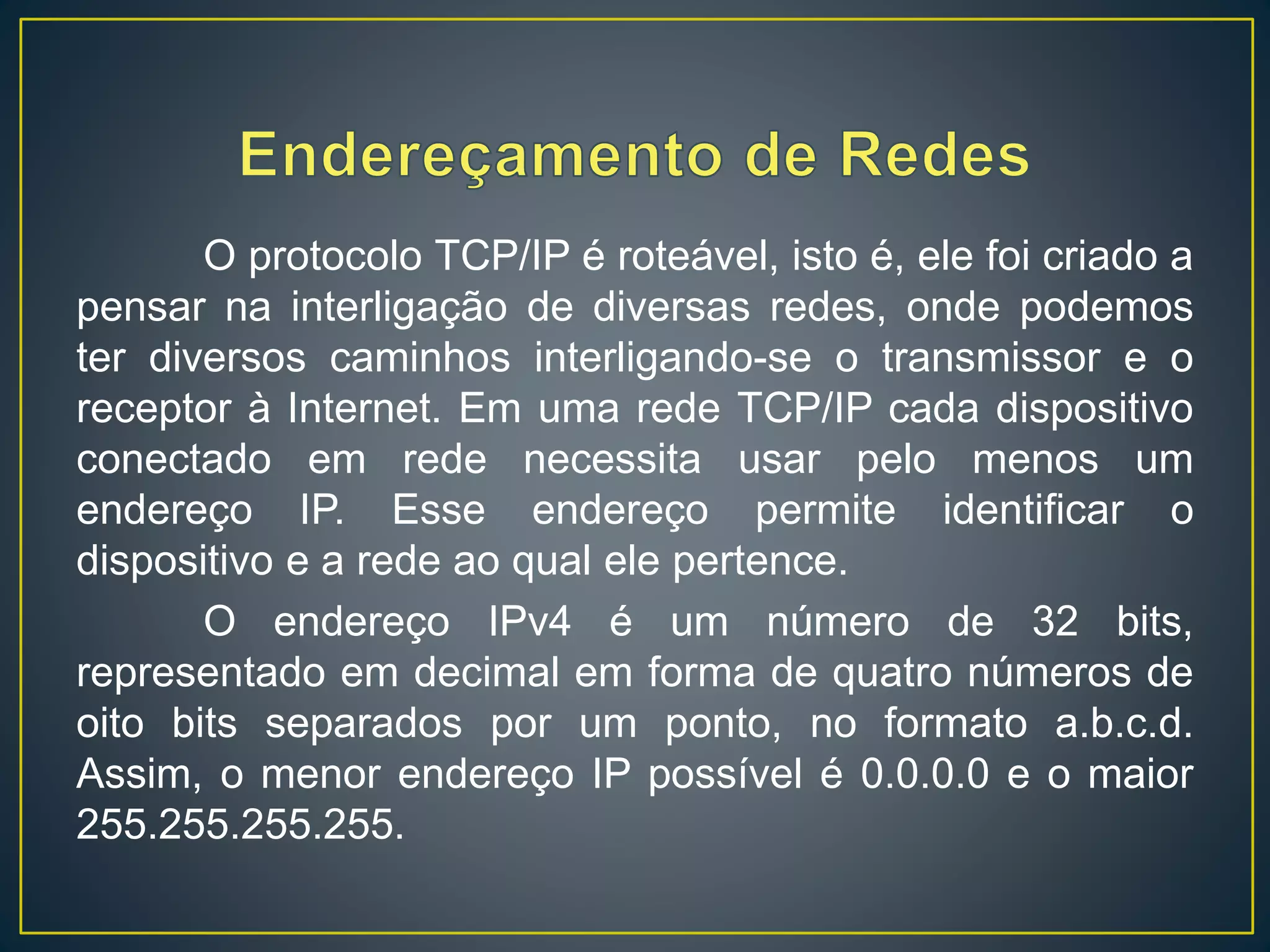 O protocolo TCP/IP é roteável, isto é, ele foi criado a
pensar na interligação de diversas redes, onde podemos
ter diversos caminhos interligando-se o transmissor e o
receptor à Internet. Em uma rede TCP/IP cada dispositivo
conectado em rede necessita usar pelo menos um
endereço IP. Esse endereço permite identificar o
dispositivo e a rede ao qual ele pertence.
O endereço IPv4 é um número de 32 bits,
representado em decimal em forma de quatro números de
oito bits separados por um ponto, no formato a.b.c.d.
Assim, o menor endereço IP possível é 0.0.0.0 e o maior
255.255.255.255.
 