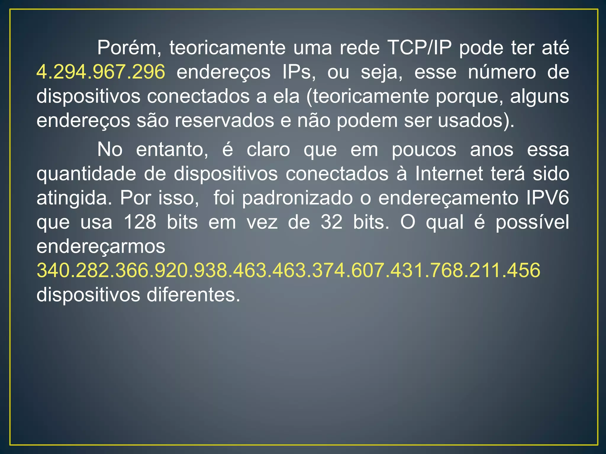Porém, teoricamente uma rede TCP/IP pode ter até
4.294.967.296 endereços IPs, ou seja, esse número de
dispositivos conectados a ela (teoricamente porque, alguns
endereços são reservados e não podem ser usados).
No entanto, é claro que em poucos anos essa
quantidade de dispositivos conectados à Internet terá sido
atingida. Por isso, foi padronizado o endereçamento IPV6
que usa 128 bits em vez de 32 bits. O qual é possível
endereçarmos
340.282.366.920.938.463.463.374.607.431.768.211.456
dispositivos diferentes.
As classes de endereços Internet acomodam três
escalas de endereçamento, onde, os 32 bits do endereço
IP são divididos proporcionalmente entre as identificações
de rede e de host (qualquer dispositivo que possui uma
placa de rede).
 