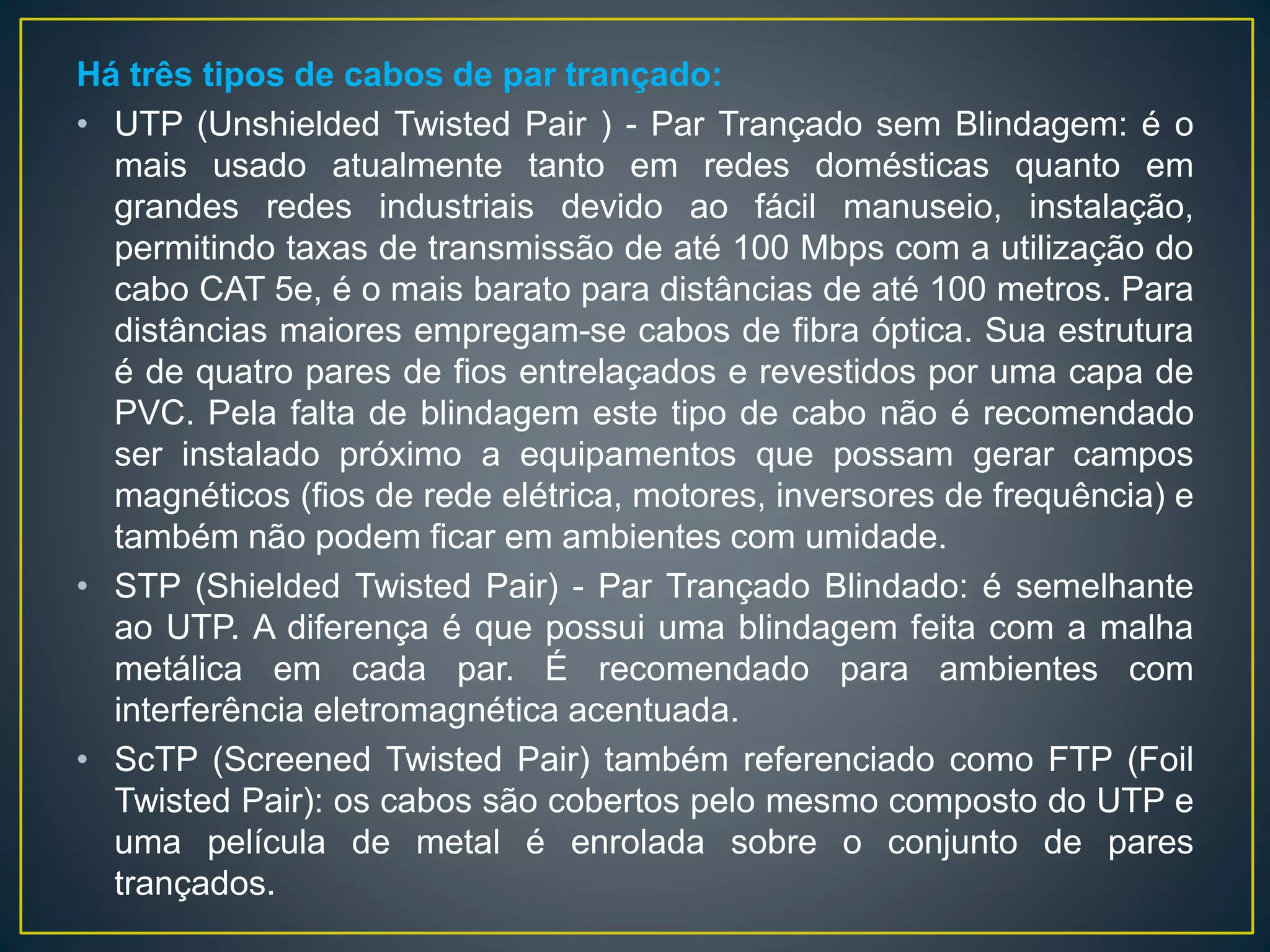 Conheça alguns tipos de cabos metálicos e suas
particularidades:
Cabo de par trançado: consiste em um par de fios elétricos
de cobre ou aço recoberto de cobre (aumenta a resistência
à tração). Os fios são recobertos de uma camada isolante,
geralmente de plástico, e entrelaçados em forma de trança
para evitar a interferência eletromagnética entre cabos
vizinhos e aumentar a sua resistência. O conector utilizado
é o RJ-45.
 