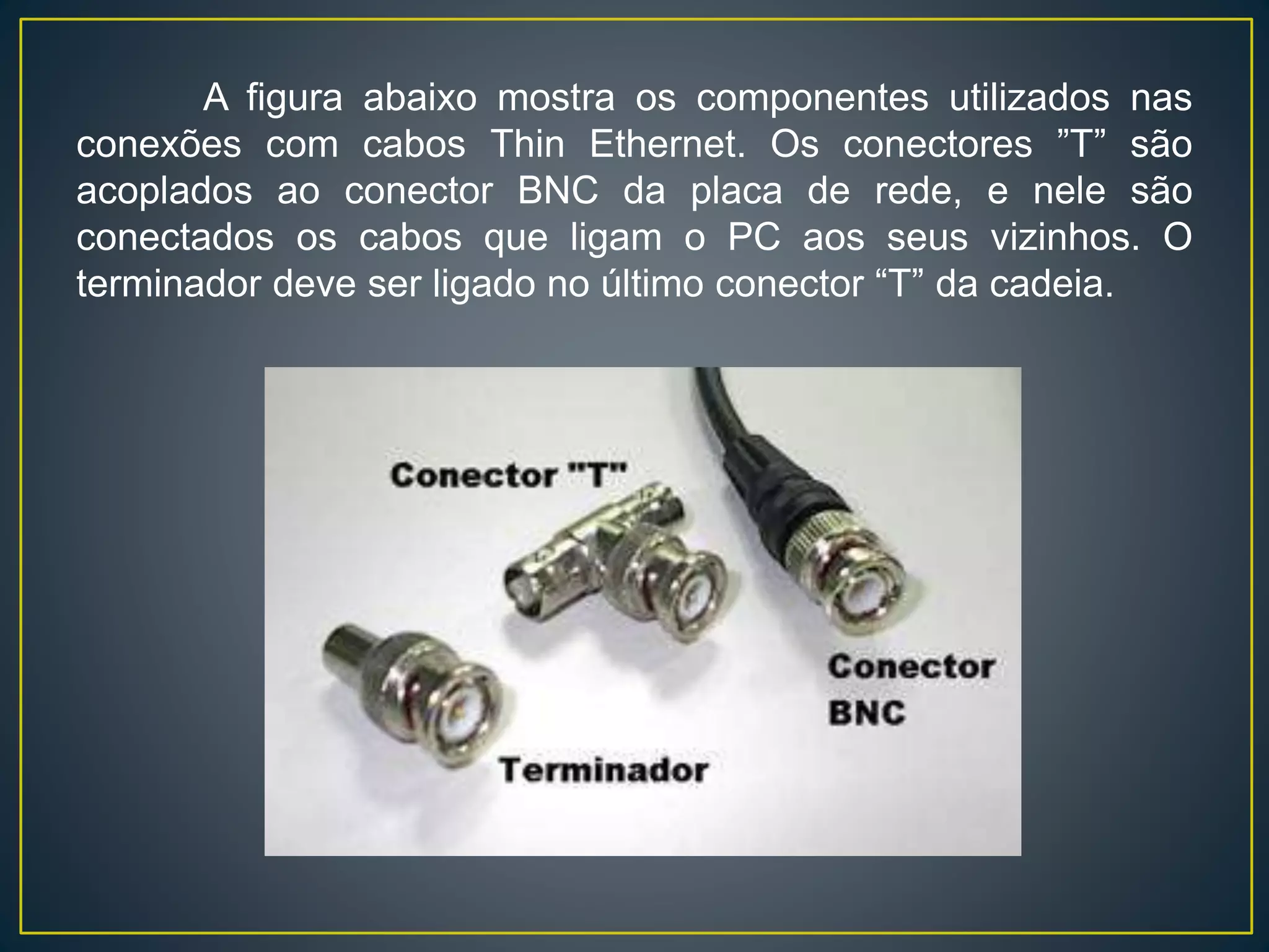 Cabo coaxial fino: é um cabo flexível de cerca de 0,63 cm de
espessura. Por ser flexível e fácil de manipular, este tipo de
cabo coaxial pode ser utilizado em quase todos os tipos de
instalação de rede. As redes que utilizam o Thin Ethernet
conectam o cabo diretamente a uma placa adaptadora de rede
do computador. O cabo coaxial Thin Ethernet pode transportar
um sinal por até aproximadamente 185 metros, antes de o sinal
começar a sofrer atenuação.
Cabo coaxial grosso: é um cabo relativamente rígido, com cerca
de 1,25 cm de diâmetro. Às vezes é chamado de Ethernet
padrão porque foi o primeiro tipo de cabo utilizado com a
arquitetura de rede bastante conhecida, Ethernet. O núcleo de
cobre é mais espesso do que um Thin Ethernet. Quanto mais
espesso for o núcleo de cobre, para mais longe o cabo poderá
transportar os sinais. Isso significa que o Thick Ethernet pode
transportar sinais para mais longe que o Thin Ethernet. O Thick
Ethernet pode transportar um sinal por 500 metros.
 