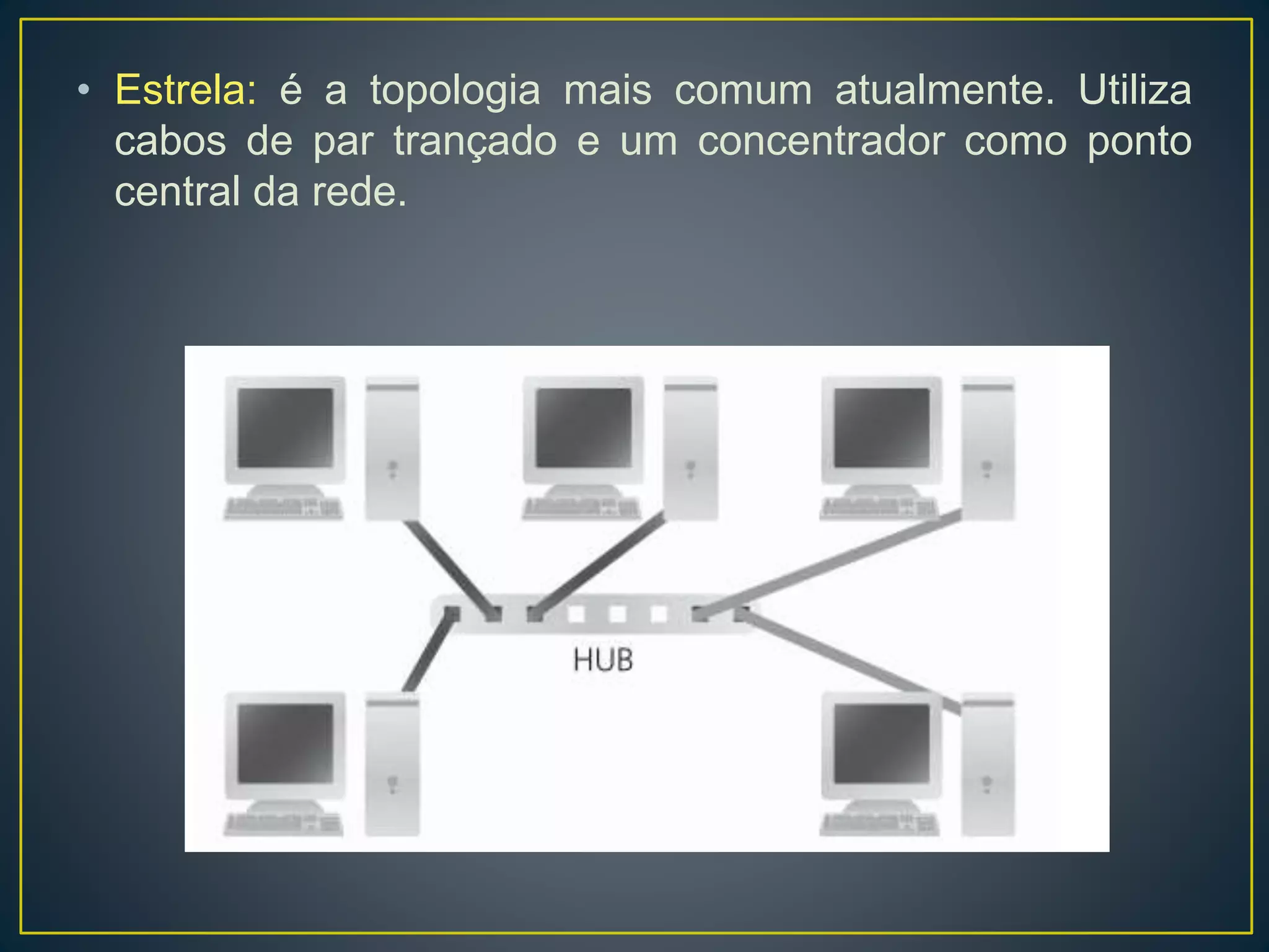 Topologia pode ser entendida como a maneira pela qual os
enlaces de comunicação e dispositivos de computação estão interligados,
provendo efetivamente a transmissão do sinal entre nós da rede.
• Barramento: todos os computadores são ligados fisicamente a um
mesmo barramento. Quando um computador estiver transmitindo um
sinal, toda a rede fica ocupada e se outro computador tentar enviar
outro sinal ao mesmo tempo, ocorre uma colisão e é preciso reiniciar a
transmissão. Essa topologia utiliza cabos coaxiais.
 