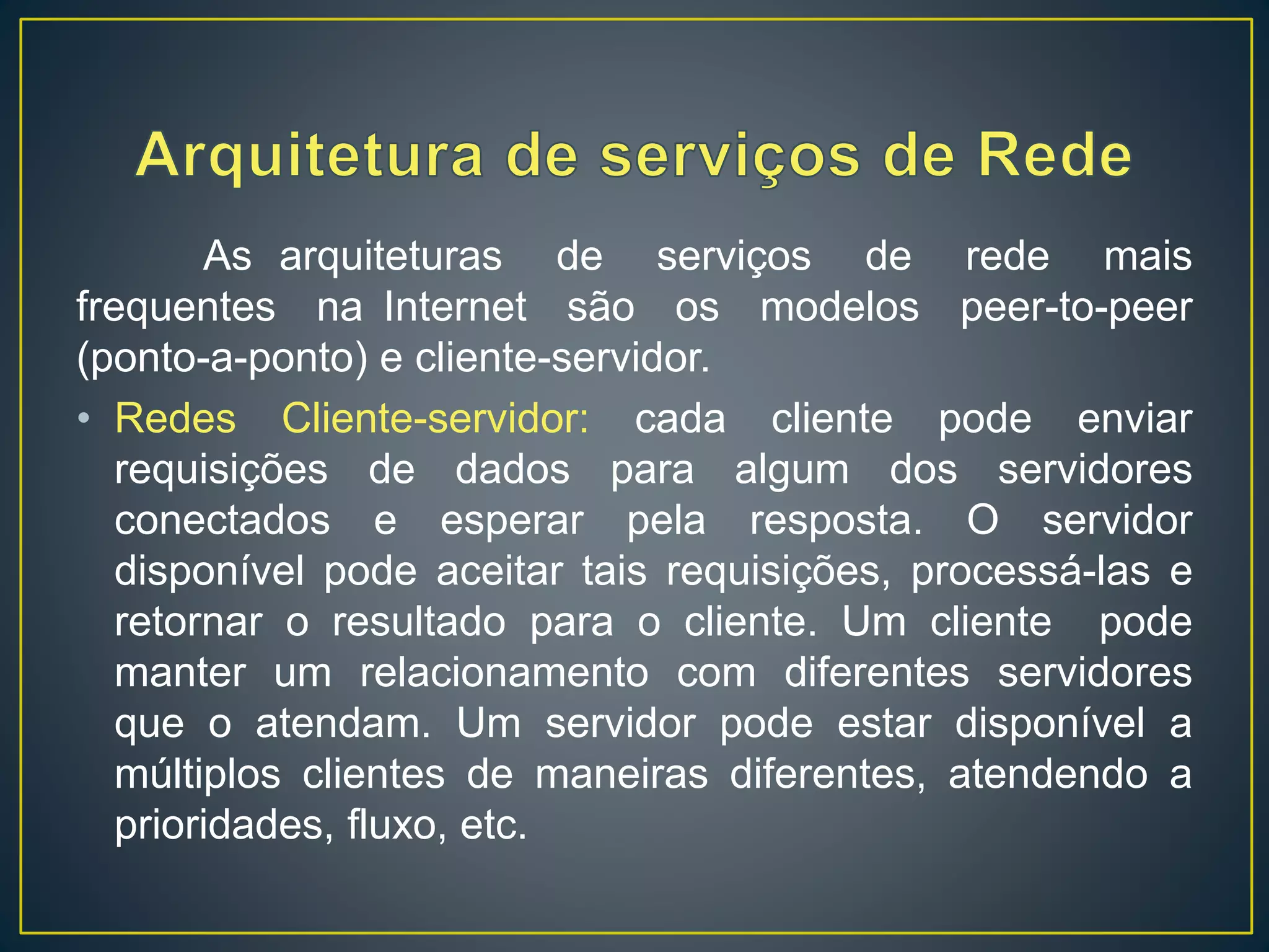 As arquiteturas de serviços de rede mais
frequentes na Internet são os modelos peer-to-peer
(ponto-a-ponto) e cliente-servidor.
• Redes Cliente-servidor: cada cliente pode enviar
requisições de dados para algum dos servidores
conectados e esperar pela resposta. O servidor
disponível pode aceitar tais requisições, processá-las e
retornar o resultado para o cliente. Um cliente pode
manter um relacionamento com diferentes servidores
que o atendam. Um servidor pode estar disponível a
múltiplos clientes de maneiras diferentes, atendendo a
prioridades, fluxo, etc.
 