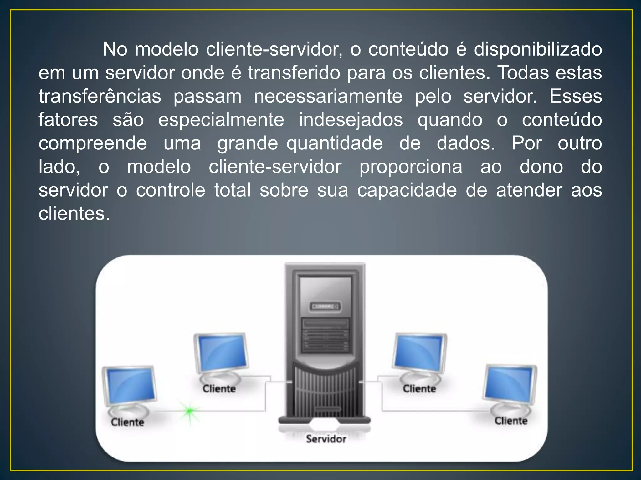 No modelo cliente-servidor, o conteúdo é disponibilizado
em um servidor onde é transferido para os clientes. Todas estas
transferências passam necessariamente pelo servidor. Esses
fatores são especialmente indesejados quando o conteúdo
compreende uma grande quantidade de dados. Por outro
lado, o modelo cliente-servidor proporciona ao dono do
servidor o controle total sobre sua capacidade de atender aos
clientes.
 