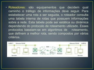 • Roteadores: são equipamentos que decidem qual
caminho o tráfego de informações deve seguir. Para
estabelecer uma rota a ser seguida, o roteador consulta
uma tabela interna de rotas que possuem informações
sobre a rede. Esta tabela pode ser estática ou dinâmica
dependendo do protocolo de roteamento utilizado. Esses
protocolos baseiam-se em algoritmos de roteamento,
que definem a melhor rota, sendo compostos por vários
critérios.
 