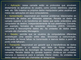 7 – Aplicação: nessa camada estão os protocolos que envolvem
diretamente os aplicativos do usuário, como correio eletrônico, páginas
web, etc. São tratados os próprios dados manipulados pelos usuários por
meios das aplicações em seus computadores.
6 – Apresentação: responsável por resolver problemas relacionados ao
tratamento de dados em diferentes sistemas. Recebe os dados da
camada superior e os transforma em dados que serão entendidos pelo
computador de destino, independentemente de sua plataforma. Converte,
por exemplo, formatos de caracteres diferentes (ASCII, Unicode),
comprime e descomprime dados etc. As unidades de dados dessa
camada são chamadas Mensagens.
5 – Sessão: permite que os usuários de computadores diferentes
estabeleçam uma sessão entre eles. Sincroniza a comunicação,
verificando se houve falhas na transmissão e reenvia dados a partir do
ponto onde falharam.
4 – Transporte: responsável por garantir que a transferência de dados
entre a origem e o destino seja feita de forma confiável,
independentemente da tecnologia de hardware utilizada pelas outras
camadas. Recebe dados da camada superior, divide-os em unidades
menores e repassa-os para a camada inferior (rede). As unidades de
dados dessa camada são chamadas de datagramas.
 