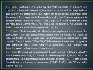 3 – Rede: Controla a operação da chamada sub-rede. A sub-rede é o
conjunto de linhas de comunicação e roteadores entre dois computadores
que querem se comunicar e que estão em redes locais diferentes. Uma
diferença entre a camada de transporte e a de rede é que, enquanto a de
transporte está inteiramente dentro do computador, a de rede encontra-se
em roteadores, normalmente nas empresas de telefonia. As unidades de
dados dessa camada são chamadas de pacotes.
2 – Enlace: Nesta camada são descritos os equipamentos e protocolos
que podem tratar dos dados brutos, dando-lhes significado. As placas de
rede, os Switches, as Pontes são equipamentos que pertencem a esta
camada. Os protocolos CSMA/CD, CSMA/CA e as diversas tecnologias de
rede (Ethernet, FDDI, Token Ring, ATM, IEEE 802.11 etc.) também são
descritos como pertencentes a essa camada.
1 – Física: Descreve os equipamentos físicos usados na transmissão dos
sinais brutos (elétricos, luminosos ou eletromagnéticos) e os meios de
transmissão. São integrantes desta camada os cabos (UTP, Fibra óptica,
Coaxial), os repetidores, os conectores (RJ-45, BNC) as de TF, as ondas
infravermelhas.
 