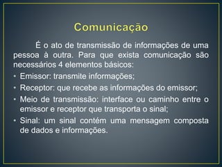 É o ato de transmissão de informações de uma
pessoa à outra. Para que exista comunicação são
necessários 4 elementos básicos:
• Emissor: transmite informações;
• Receptor: que recebe as informações do emissor;
• Meio de transmissão: interface ou caminho entre o
emissor e receptor que transporta o sinal;
• Sinal: um sinal contém uma mensagem composta
de dados e informações.
 