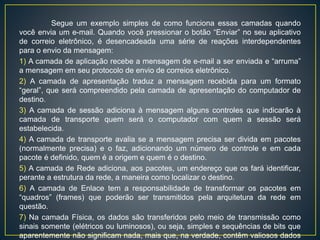 Segue um exemplo simples de como funciona essas camadas quando você
envia um e-mail. Quando você pressionar o botão “Enviar” no seu aplicativo de correio
eletrônico, é desencadeada uma série de reações interdependentes para o envio da
mensagem:
1) A camada de aplicação recebe a mensagem de e-mail a ser enviada e “arruma” a
mensagem em seu protocolo de envio de correios eletrônico.
2) A camada de apresentação traduz a mensagem recebida para um formato “geral”, que
será compreendido pela camada de apresentação do computador de destino.
3) A camada de sessão adiciona à mensagem alguns controles que indicarão à camada
de transporte quem será o computador com quem a sessão será estabelecida.
4) A camada de transporte avalia se a mensagem precisa ser divida em pacotes
(normalmente precisa) e o faz, adicionando um número de controle e em cada pacote é
definido, quem é a origem e quem é o destino.
5) A camada de Rede adiciona, aos pacotes, um endereço que os fará identificar,
perante a estrutura da rede, a maneira como localizar o destino.
6) A camada de Enlace tem a responsabilidade de transformar os pacotes em “quadros”
(frames) que poderão ser transmitidos pela arquitetura da rede em questão.
7) Na camada Física, os dados são transferidos pelo meio de transmissão como sinais
somente (elétricos ou luminosos), ou seja, simples e sequências de bits que
aparentemente não significam nada, mais que, na verdade, contêm valiosos dados
enviados desde o usuário.
 