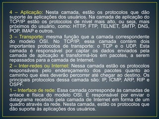 4 – Aplicação: Nesta camada, estão os protocolos que dão
suporte às aplicações dos usuários. Na camada de aplicação do
TCP/IP estão os protocolos de nível mais alto, ou seja, mais
próximos do usuário, como: HTTP, FTP, TELNET, SMTP, DNS,
POP, IMAP e outros.
3 – Transporte: mesma função que a camada correspondente
do modelo OSI. No TCP/IP, essa camada contém dois
importantes protocolos de transporte: o TCP e o UDP. Esta
camada é responsável por captar os dados enviados pela
camada de aplicação e transformá-los em pacotes, a serem
repassados para a camada de Internet.
2 – Inter-redes ou Internet: Nessa camada estão os protocolos
responsáveis pelo endereçamento dos pacotes quanto ao
caminho que eles deverão percorrer até chegar ao destino. Os
principais protocolos dessa camada são: IP, ICMP, ARP, RIP e
OSPF.
1 – Interface de rede: Essa camada corresponde às camadas de
enlace e física do modelo OSI. É responsável por enviar o
datagrama recebido pela camada de Internet em forma de um
quadro através da rede. Nesta camada, estão os protocolos que
dão suporte às aplicações dos usuários.
 