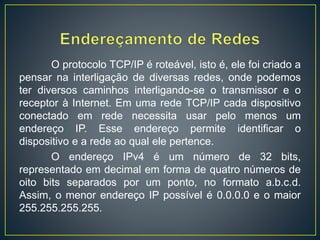 O protocolo TCP/IP é roteável, isto é, ele foi criado a
pensar na interligação de diversas redes, onde podemos
ter diversos caminhos interligando-se o transmissor e o
receptor à Internet. Em uma rede TCP/IP cada dispositivo
conectado em rede necessita usar pelo menos um
endereço IP. Esse endereço permite identificar o
dispositivo e a rede ao qual ele pertence.
O endereço IPv4 é um número de 32 bits,
representado em decimal em forma de quatro números de
oito bits separados por um ponto, no formato a.b.c.d.
Assim, o menor endereço IP possível é 0.0.0.0 e o maior
255.255.255.255.
 