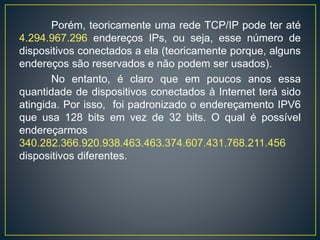 Porém, teoricamente uma rede TCP/IP pode ter até
4.294.967.296 endereços IPs, ou seja, esse número de
dispositivos conectados a ela (teoricamente porque, alguns
endereços são reservados e não podem ser usados).
No entanto, é claro que em poucos anos essa
quantidade de dispositivos conectados à Internet terá sido
atingida. Por isso, foi padronizado o endereçamento IPV6
que usa 128 bits em vez de 32 bits. O qual é possível
endereçarmos
340.282.366.920.938.463.463.374.607.431.768.211.456
dispositivos diferentes.
As classes de endereços Internet acomodam três
escalas de endereçamento, onde, os 32 bits do endereço
IP são divididos proporcionalmente entre as identificações
de rede e de host (qualquer dispositivo que possui uma
placa de rede).
 