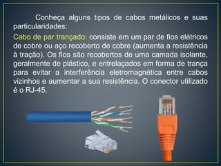 É um sistema de cabeamento cuja infraestrutura é flexível e
suporta a utilização de diversos tipos de aplicações tais como:
dados, voz, imagens e controles prediais. É um conjunto de
produtos de conectividade usados de acordo com normas
específicas e internacionais com características próprias, que
destacamos:
• Arquitetura aberta;
• Disposição física e meio de transmissão padronizados;
• Conformidade a padrões internacionais;
• Suporte a diversos padrões de aplicações, dados,
voz, imagem, etc;
• Suporte a diversos padrões de transmissão, cabo metálico,
fibra óptica, radio, etc;
• Assegurar expansão, sem prejuízo da instalação existente;
• Permitir migração para tecnologias emergentes.
 