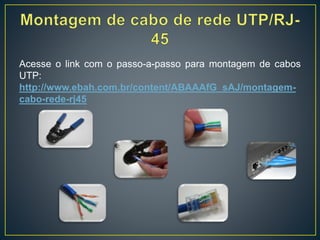 Há três tipos de cabos de par trançado:
• UTP (Unshielded Twisted Pair ) - Par Trançado sem Blindagem: é o
mais usado atualmente tanto em redes domésticas quanto em
grandes redes industriais devido ao fácil manuseio, instalação,
permitindo taxas de transmissão de até 100 Mbps com a utilização do
cabo CAT 5e, é o mais barato para distâncias de até 100 metros. Para
distâncias maiores empregam-se cabos de fibra óptica. Sua estrutura
é de quatro pares de fios entrelaçados e revestidos por uma capa de
PVC. Pela falta de blindagem este tipo de cabo não é recomendado
ser instalado próximo a equipamentos que possam gerar campos
magnéticos (fios de rede elétrica, motores, inversores de frequência) e
também não podem ficar em ambientes com umidade.
• STP (Shielded Twisted Pair) - Par Trançado Blindado: é semelhante
ao UTP. A diferença é que possui uma blindagem feita com a malha
metálica em cada par. É recomendado para ambientes com
interferência eletromagnética acentuada.
• ScTP (Screened Twisted Pair) também referenciado como FTP (Foil
Twisted Pair): os cabos são cobertos pelo mesmo composto do UTP e
uma película de metal é enrolada sobre o conjunto de pares
trançados.
 