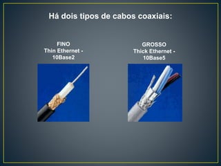 Cabo Coaxial: consiste em um fio de cobre rígido que
forma o núcleo, envolto por um material isolante que por
sua vez é envolto em um condutor cilíndrico,
frequentemente na forma de uma malha entrelaçada. O
condutor externo é coberto por uma capa plástica
protetora, que evita o fenômeno da indução, causada por
interferências elétricas ou magnéticas externas.
O cabo coaxial mantém uma capacidade constante
e baixa, independente do seu comprimento, o que lhe
permite suportar velocidades da ordem de
megabits/segundo, sem a necessidade de regeneração do
sinal e sem distorções ou ecos.
Algumas vantagens do cabo coaxial: baixos custos
de implementação, topologia simples de implementar,
resistência à ruídos e interferências.
As desvantagens são: distâncias limitadas, baixo
nível de segurança, dificuldade em fazer grandes
mudanças na topologia da rede.
 