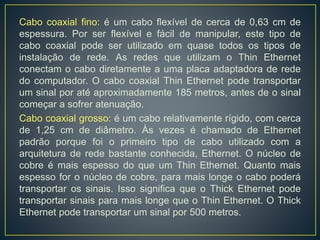 Há dois tipos de cabos coaxiais:
FINO
Thin Ethernet -
10Base2
GROSSO
Thick Ethernet -
10Base5
 