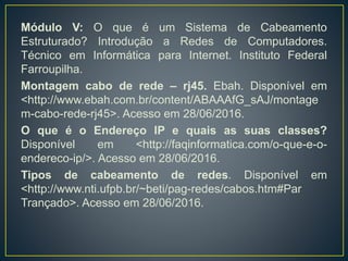ALENCAR, Márcio Aurélio dos Santos. Fundamentos de redes de
computadores. Manaus: Universidade Federal do Amazonas, CETAM,
2010. 47 p.
Cabo de par trançado. Wikipedia. Disponível em
<https://pt.wikipedia.org/wiki/Cabo_de_par_trançado>. Acesso em
28/06/2016.
Módulo I. Introdução a Redes de Computadores. Técnico em
Informática para Internet. Instituto Federal Farroupilha.
Módulo II: Equipamentos de Redes. Introdução a Redes de
Computadores. Técnico em Informática para Internet. Instituto Federal
Farroupilha.
Módulo III: Modelo de Referência OSI. Introdução a Redes de
Computadores. Técnico em Informática para Internet. Instituto Federal
Farroupilha.
Módulo IV: Endereçamento de Redes. Introdução a Redes de
Computadores. Técnico em Informática para Internet. Instituto Federal
 