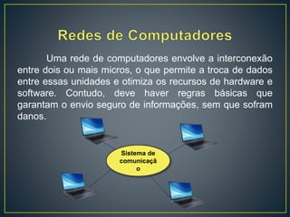 Uma rede de computadores envolve a interconexão
entre dois ou mais micros, o que permite a troca de dados
entre essas unidades e otimiza os recursos de hardware e
software. Contudo, deve haver regras básicas que
garantam o envio seguro de informações, sem que sofram
danos.
Sistema de
comunicaçã
o
 