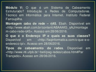 Módulo V: O que é um Sistema de Cabeamento
Estruturado? Introdução a Redes de Computadores.
Técnico em Informática para Internet. Instituto Federal
Farroupilha.
Montagem cabo de rede – rj45. Ebah. Disponível em
<http://www.ebah.com.br/content/ABAAAfG_sAJ/montage
m-cabo-rede-rj45>. Acesso em 28/06/2016.
O que é o Endereço IP e quais as suas classes?
Disponível em <http://faqinformatica.com/o-que-e-o-
endereco-ip/>. Acesso em 28/06/2016.
Tipos de cabeamento de redes. Disponível em
<http://www.nti.ufpb.br/~beti/pag-redes/cabos.htm#Par
Trançado>. Acesso em 28/06/2016.
 