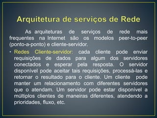 As arquiteturas de serviços de rede mais
frequentes na Internet são os modelos peer-to-peer
(ponto-a-ponto) e cliente-servidor.
• Redes Cliente-servidor: cada cliente pode enviar
requisições de dados para algum dos servidores
conectados e esperar pela resposta. O servidor
disponível pode aceitar tais requisições, processá-las e
retornar o resultado para o cliente. Um cliente pode
manter um relacionamento com diferentes servidores
que o atendam. Um servidor pode estar disponível a
múltiplos clientes de maneiras diferentes, atendendo a
prioridades, fluxo, etc.
 