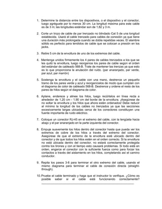 1. Determine la distancia entre los dispositivos, o el dispositivo y el conector,
luego agréguele por lo menos 30 cm. La longitud máxima para este cable
es de 3 m; las longitudes estándar son de 1,82 y 3 m.
2. Corte un trozo de cable de par trenzado no blindado Cat 5 de una longitud
establecida. Usará el cable trenzado para cables de conexión ya que tiene
una duración más prolongada cuando se dobla repetidas veces. El alambre
sólido es perfecto para tendidos de cable que se colocan a presión en los
jacks.
3. Retire 5 cm de la envoltura de uno de los extremos del cable.
4. Mantenga unidos firmemente los 4 pares de cables trenzados a los que se
les quitó la envoltura, luego reorganice los pares de cable según el orden
del estándar de cableado 568-B. Trate de mantener las trenzas ya que esto
es lo que proporciona la anulación del ruido. (par anaranjado, par verde,
par azul, par marrón)
5. Sostenga la envoltura y el cable con una mano, destrence un pequeño
tramo de los pares verde y azul y reorganícelos de modo que cumplan con
el diagrama de color de cableado 568-B. Destrence y ordene el resto de los
pares de hilos según el diagrama de color.
6. Aplane, enderece y alinee los hilos, luego recórtelos en línea recta a
alrededor de 1,20 cm - 1,90 cm del borde de la envoltura. ¡Asegúrese de
no soltar la envoltura y los hilos que ahora están ordenados! Debe reducir
al mínimo la longitud de los cables no trenzados ya que las secciones
excesivamente largas ubicadas cerca de los conectores constituyen una
fuente importante de ruido eléctrico.
7. Coloque un conector RJ-45 en el extremo del cable, con la lengüeta hacia
abajo y el par anaranjado en la parte izquierda del conector.
8. Empuje suavemente los hilos dentro del conector hasta que pueda ver los
extremos de cobre de los hilos a través del extremo del conector.
Asegúrese de que el extremo de la envoltura esté ubicado dentro del
conector y de que todos los hilos estén en el orden correcto. Si la envoltura
no está ubicada dentro del conector, no estará correctamente protegida
contra los tirones y con el tiempo esto causará problemas. Si todo está en
orden, engarce el conector con la suficiente fuerza como para forzar los
contactos a través del aislamiento en los hilos, completando así el camino
conductor.
9. Repita los pasos 3-8 para terminar el otro extremo del cable, usando el
mismo diagrama para terminar el cable de conexión directa (straight-
through).
10.Pruebe el cable terminado y haga que el instructor lo verifique. ¿Cómo es
posible saber si el cable está funcionando correctamente?
_________________________________________________________
 