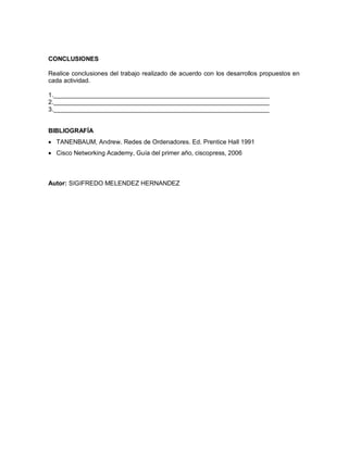 CONCLUSIONES
Realice conclusiones del trabajo realizado de acuerdo con los desarrollos propuestos en
cada actividad.
1.______________________________________________________________
2.______________________________________________________________
3.______________________________________________________________
BIBLIOGRAFÍA
 TANENBAUM, Andrew. Redes de Ordenadores. Ed. Prentice Hall 1991
 Cisco Networking Academy, Guía del primer año, ciscopress, 2006
Autor: SIGIFREDO MELENDEZ HERNANDEZ
 
