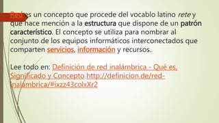 Red es un concepto que procede del vocablo latino rete y
que hace mención a la estructura que dispone de un patrón
característico. El concepto se utiliza para nombrar al
conjunto de los equipos informáticos interconectados que
comparten servicios, información y recursos.
Lee todo en: Definición de red inalámbrica - Qué es,
Significado y Concepto http://definicion.de/red-
inalambrica/#ixzz43colxXr2