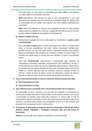 Redes de Comunicação de Dados                                                   Perguntas e Respostas 


        mais  redes  locais,  ex,  uma  escola  ou universidade  com  vários  edifícios,  uma  empresa 
        com vários edifícios concentrados numa área. 
        MAN  (Metropolitan  Area  Network  ou  rede  de  área  metropolitana)  é  uma  rede 
        informática que interliga vários locais dentro de uma grande cidade, ex, ligação entre 
        as  universidades  de  uma  cidade,  uma  empresa  com  vários  edifícios  espalhados  por 
        uma cidade. 
        WAN  (Wide  Area  Network  ou  rede  de  área  alargada)  este  tipo  de  redes  interliga 
        regiões, países ou o planeta, ex, a Internet, a ligação de uma empresa que se encontra 
        em duas cidades, a ligação de uma empresa multinacional, etc. 
    b)  Quanto à relação entre nós. 
        Relativamente à relação entre nós as redes podem ser classificadas em ponto a ponto 
        e cliente/servidor. 
        Uma  rede  ponto  a  ponto  (pear  to  pear)  caracteriza‐se  por  todos  os  computadores 
        terem  as  mesmas  competências,  não  existe  nenhum  computador  dedicado  para 
        partilhar  recursos,  ou  seja,  não  existe  nenhum  computador  exclusivo  para  servidor, 
        todos os computadores são, ou podem ser, servidores e clientes ao mesmo tempo. É o 
        utilizador  que  decide  quais  os  recursos  que  quer  partilhar  e  a  quais  é  que  pretende 
        aceder. 
        Uma  rede  cliente/servidor  (client‐server)  é  caracterizada  pela  existência  de 
        computadores  (servidores)  dedicados  exclusivamente  para  partilharem  recursos  e 
        outros (clientes) que acedem aos recursos partilhados pelos servidores. Normalmente, 
        os servidores têm um sistema operativo de rede, como o Windows Server, Linux Server, 
        OS400,  etc.  Existem  diferentes  tipos  de  servidores,  como  por  exemplo,  servidor  de 
        ficheiros,  servidor  de  bases  de  dados,  servidor  de  impressoras,  servidor  de  acesso  à 
        Internet, servidor de e‐mail, servidor de alojamento de páginas de Internet, etc. 
3.  Faça um levantamento (tendo em conta os custos) do material necessário para ligar: 
    a)  Dois computadores em rede. 
    b)  Três computadores em rede. 
4.  Qual a diferença entre transmissão série e transmissão paralela? Faça um esquema. 
    Na  transmissão  em  série  é  enviado  um  bit  de  cada  vez  enquanto  na  transmissão  em 
    paralelo são enviados vários bits ao mesmo tempo, um por cada fio condutor, uma vez que 
    a  transmissão  em  paralelo  utiliza  vários  fios  condutores  no  mesmo  cabo.  A  rede  de 
    computadores utiliza a transmissão em série. Para transmissão dos bits são enviados sinais 
    eléctricos,  uma  dada  tensão  eléctrica  vai  corresponder  ao  bit  0  ou  1,  por  exemplo,  uma 
    tensão de 2,4V corresponderá ao bit 1 e 0,4V ao bit 0. 
5.  O transporte de informação ao longo dos canais de comunicação é feito de três formas 
    distintas,  Simplex,  Half‐duplex  e  Full‐duplex,  caracterize  cada  uma  das  formas  de 
    transmissão. 
    Simplex: A comunicação ocorre apenas num sentido, ex, sinal de televisão.




Luis Ramos 
                                                                                                       2 
 