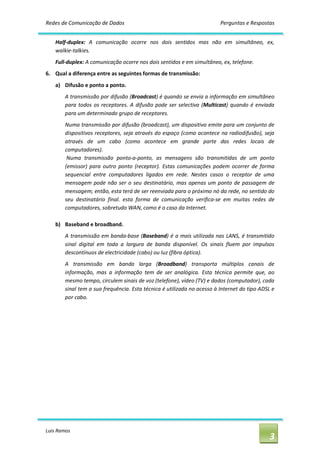 Redes de Comunicação de Dados                                                 Perguntas e Respostas 


    Half‐duplex:  A  comunicação  ocorre  nos  dois  sentidos  mas  não  em  simultâneo,  ex, 
    walkie‐talkies. 
    Full‐duplex: A comunicação ocorre nos dois sentidos e em simultâneo, ex, telefone. 
6.  Qual a diferença entre as seguintes formas de transmissão: 
    a)  Difusão e ponto a ponto. 
        A transmissão por difusão (Broadcast) é quando se envia a informação em simultâneo 
        para  todos  os  receptores.  A  difusão  pode  ser  selectiva  (Multicast)  quando  é  enviada 
        para um determinado grupo de receptores. 
        Numa transmissão por difusão (broadcast), um dispositivo emite para um conjunto de 
        dispositivos receptores,  seja através do  espaço  (como  acontece na radiodifusão),  seja 
        através  de  um  cabo  (como  acontece  em  grande  parte  das  redes  locais  de 
        computadores). 
         Numa  transmissão  ponto‐a‐ponto,  as  mensagens  são  transmitidas  de  um  ponto 
        (emissor)  para  outro  ponto  (receptor).  Estas  comunicações  podem  ocorrer  de  forma 
        sequencial  entre  computadores  ligados  em  rede.  Nestes  casos  o  receptor  de  uma 
        mensagem  pode  não  ser  o  seu  destinatário,  mas  apenas  um  ponto  de  passagem  de 
        mensagem; então, esta terá de ser reenviada para o próximo nó da rede, no sentido do 
        seu  destinatário  final.  esta  forma  de  comunicação  verifica‐se  em  muitas  redes  de 
        computadores, sobretudo WAN, como é o caso da Internet. 

    b)  Baseband e broadband. 
        A  transmissão  em banda‐base  (Baseband)  é  a  mais utilizada  nas  LANS, é  transmitido 
        sinal  digital  em  toda  a  largura  de  banda  disponível.  Os  sinais  fluem  por  impulsos 
        descontínuos de electricidade (cabo) ou luz (fibra óptica). 
        A  transmissão  em  banda  larga  (Broadband)  transporta  múltiplos  canais  de 
        informação,  mas  a  informação  tem  de  ser  analógica.  Esta  técnica  permite  que,  ao 
        mesmo tempo, circulem sinais de voz (telefone), vídeo (TV) e dados (computador), cada 
        sinal tem a sua frequência. Esta técnica é utilizada no acesso à Internet do tipo ADSL e 
        por cabo.




Luis Ramos 
                                                                                                     3 
 