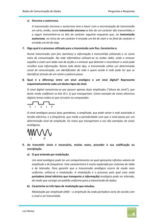 Redes de Comunicação de Dados                                                    Perguntas e Respostas 


    c)  Síncrona e assíncrona. 
        A transmissão síncrona e assíncrona tem a haver com a sincronização da transmissão 
        em série, então, numa transmissão síncrona os bits de um carácter são transmitidos e 
        a  seguir  transmitem‐se  os  bits  do  carácter  seguinte  enquanto  que,  na  transmissão 
        assíncrona, no início de um carácter é enviado um bit de start e no final do carácter é 
        enviado um bit de stop. 
7.  Diga qual é o processo utilizado para a transmissão sem fios. Caracterize‐o. 
    Numa  transmissão  sem  fios  (wireless)  a  informação  é  transmitida  utilizando  o  ar  como 
    meio  de  comunicação.  Na  rede  informática  utilizam‐se  as  ondas  rádio,  onde  o  emissor 
    espalha o sinal num dado raio de acção e o emissor que detectar e reconhecer o sinal pode 
    recolher  essa  informação.  Numa  rede  deste  tipo,  a  transmissão  utiliza  um  determinado 
    canal  de  comunicação,  um  identificador  da  rede  e  quem  acede  à  rede  pode  ter  que  se 
    identificar através de um nome e palavra passe. 
8.  Qual  é  a  diferença  entre  um  sinal  analógico  e  um  sinal  digital?  Represente 
    esquematicamente cada um destes tipos de sinal. 
    O  sinal  digital  caracteriza‐se  por  possuir  apenas  duas  amplitudes  (“altura  do  sinal”),  que 
    deste modo codificam os bits (0 e 1) que transportam. Como exemplo de sinais eléctricos 
    digitais temos todos os que circulam no computador. 




    O sinal analógico possui duas grandezas, a amplitude, que pode variar e está associada à 
    tensão eléctrica, e a frequência, que mede a periodicidade com que o sinal passa por um 
    determinado  nível  de amplitude.  Os  sinais que  transportam a voz são  exemplos  de sinais 
    analógicos. 




9.  Ao  transmitir  sinais  é  necessário,  muitas  vezes,  proceder  à  sua  codificação  ou 
    encriptação. 
    a)  O que entende por modulação. 
        Um sinal analógico pode ter um comportamento no qual apresenta infinitos valores de 
        amplitude e de frequência. Esta característica é muito explorada por sistemas de rádio 
        e  de  televisão.  Para  garantir  que  a  transmissão  analógica  ocorre  de  modo  mais 
        uniforme,  utiliza‐se  a  modulação.  A  modulação  é  o  processo  pelo  qual  uma  onda 
        portadora (sinal eléctrico que transporta a informação) analógica pode ser alterada, 
        de modo que consiga um padrão uniforme para a transmissão de dados. 
    b)  Caracterize os três tipos de modulação que estudou. 
        Modulação por amplitude (AM) – a amplitude da onda portadora varia de acordo com 
        o sinal a ser transmitido.




Luis Ramos 
                                                                                                        4 
 
