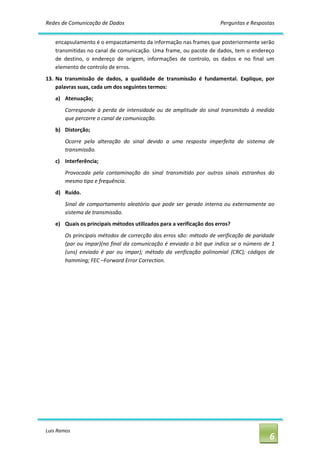 Redes de Comunicação de Dados                                                Perguntas e Respostas 


    encapsulamento é o empacotamento da informação nas frames que posteriormente serão 
    transmitidas no canal de comunicação. Uma frame, ou pacote de dados,  tem o endereço 
    de  destino,  o  endereço  de  origem,  informações  de  controlo,  os  dados  e  no  final  um 
    elemento de controlo de erros. 
13.  Na  transmissão  de  dados,  a  qualidade  de  transmissão  é  fundamental.  Explique,  por 
     palavras suas, cada um dos seguintes termos: 
    a)  Atenuação; 
        Corresponde  à  perda  de  intensidade  ou  de  amplitude  do  sinal  transmitido  à  medida 
        que percorre o canal de comunicação. 
    b)  Distorção; 
        Ocorre  pela  alteração  do  sinal  devido  a  uma  resposta  imperfeita  do  sistema  de 
        transmissão. 
    c)  Interferência; 
        Provocada  pela  contaminação  do  sinal  transmitido  por  outros  sinais  estranhos  do 
        mesmo tipo e frequência. 
    d)  Ruído. 
        Sinal  de  comportamento  aleatório  que  pode  ser  gerado  interna  ou  externamente  ao 
        sistema de transmissão. 
    e)  Quais os principais métodos utilizados para a verificação dos erros? 
        Os principais métodos de correcção dos erros são: método de verificação de paridade 
        (par ou impar)(no  final da  comunicação  é  enviado  o bit  que  indica  se  o número  de  1 
        (uns)  enviado  é  par  ou  impar);  método  da  verificação  polinomial  (CRC);  códigos  de 
        hamming; FEC –Forward Error Correction.




Luis Ramos 
                                                                                                   6 
 